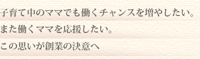 子育て中のママでも働くチャンスを増やしたい。
また働くママを応援したい。
この思いが創業の決意へ