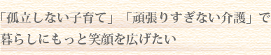 「孤立しない子育て」「頑張りすぎない介護」で
暮らしにもっと笑顔を広げたい