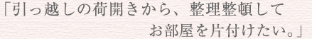 「引っ越しの荷開きから整理整頓してお部屋を片付けたい。」