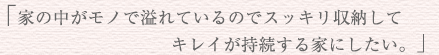 「家の中がモノで溢れているのでスッキリ収納してきれいが持続する家にしたい。」